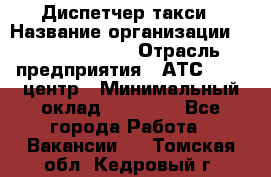 Диспетчер такси › Название организации ­ Ecolife taxi › Отрасль предприятия ­ АТС, call-центр › Минимальный оклад ­ 30 000 - Все города Работа » Вакансии   . Томская обл.,Кедровый г.